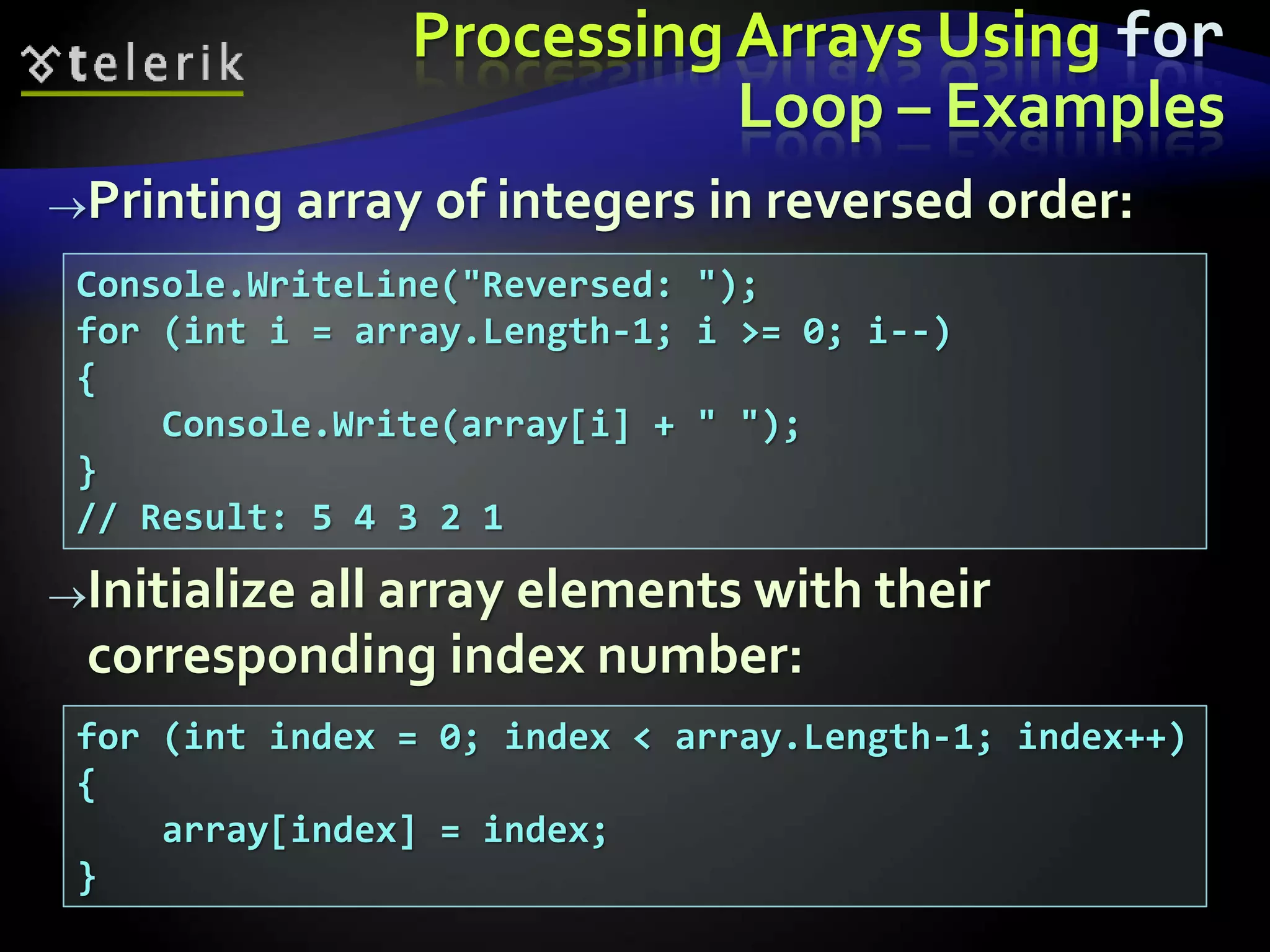 Processing Arrays Using for
Loop – Examples
Printing array of integers in reversed order:
Initialize all array elements with their
corresponding index number:
Console.WriteLine("Reversed: ");
for (int i = array.Length-1; i >= 0; i--)
{
Console.Write(array[i] + " ");
}
// Result: 5 4 3 2 1
for (int index = 0; index < array.Length-1; index++)
{
array[index] = index;
}
 