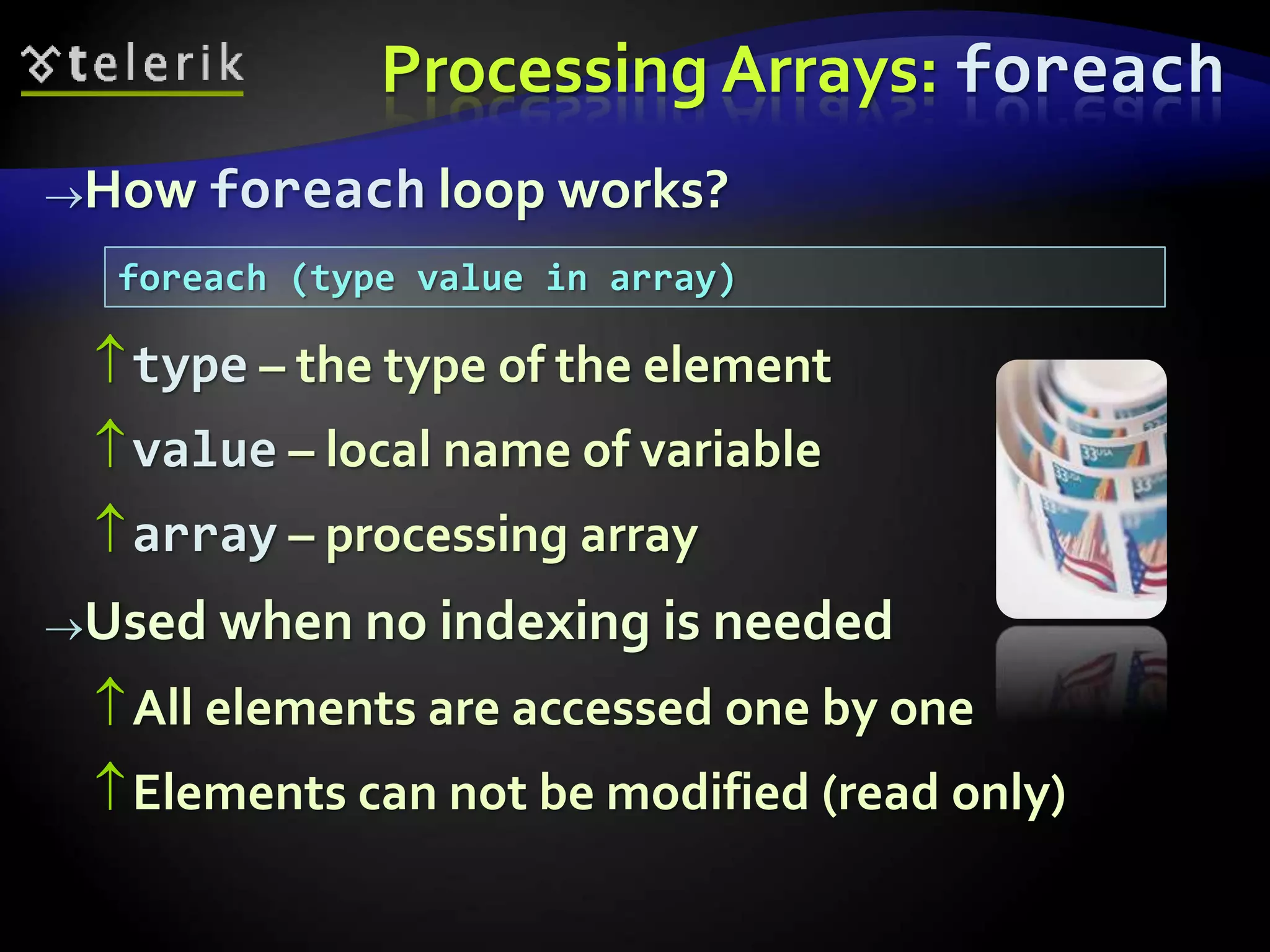 Processing Arrays: foreach
How foreach loop works?
type – the type of the element
value – local name of variable
array – processing array
Used when no indexing is needed
All elements are accessed one by one
Elements can not be modified (read only)
foreach (type value in array)
 