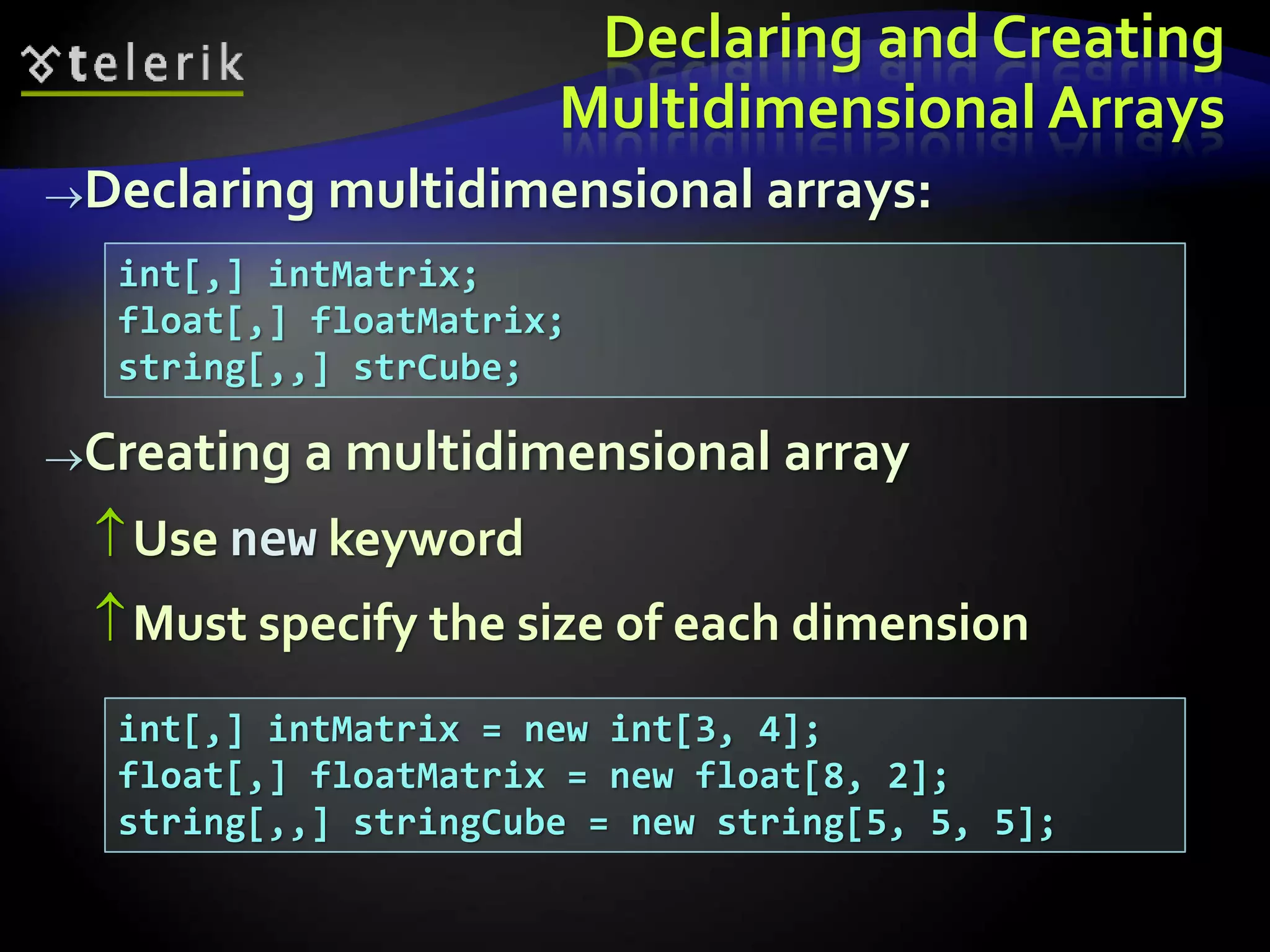Declaring and Creating
Multidimensional Arrays
Declaring multidimensional arrays:
Creating a multidimensional array
Use new keyword
Must specify the size of each dimension
int[,] intMatrix;
float[,] floatMatrix;
string[,,] strCube;
int[,] intMatrix = new int[3, 4];
float[,] floatMatrix = new float[8, 2];
string[,,] stringCube = new string[5, 5, 5];
 
