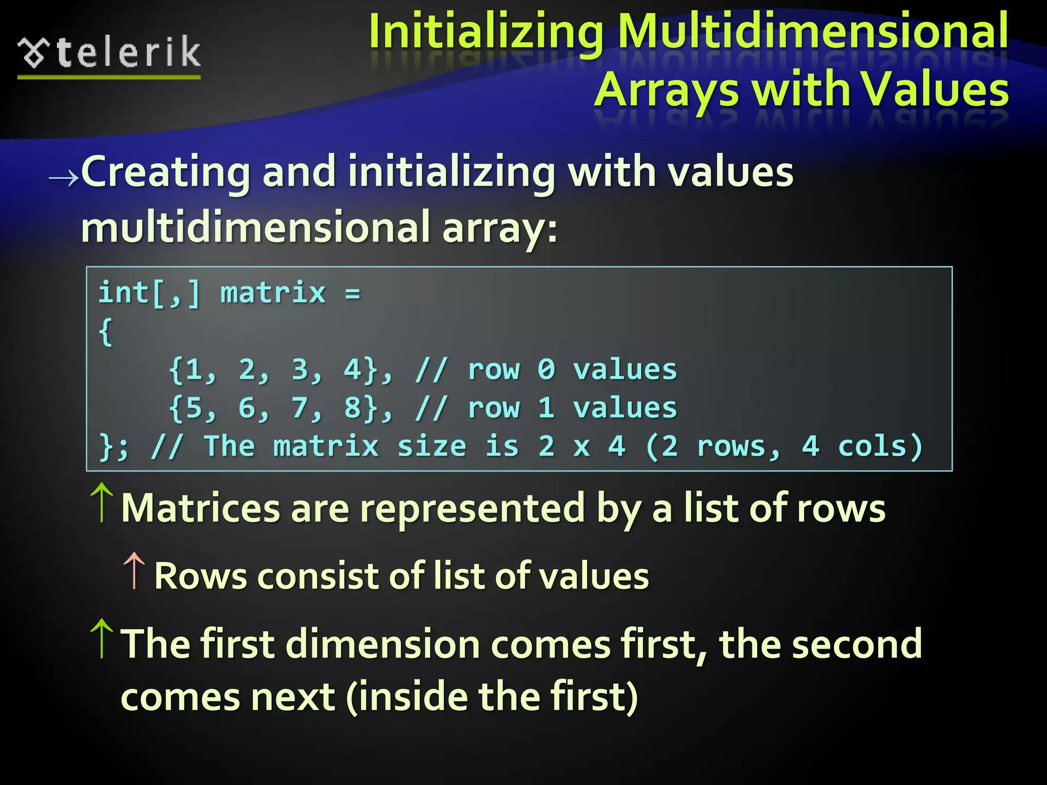 Initializing Multidimensional
Arrays withValues
Creating and initializing with values
multidimensional array:
Matrices are represented by a list of rows
 Rows consist of list of values
The first dimension comes first, the second
comes next (inside the first)
int[,] matrix =
{
{1, 2, 3, 4}, // row 0 values
{5, 6, 7, 8}, // row 1 values
}; // The matrix size is 2 x 4 (2 rows, 4 cols)
 