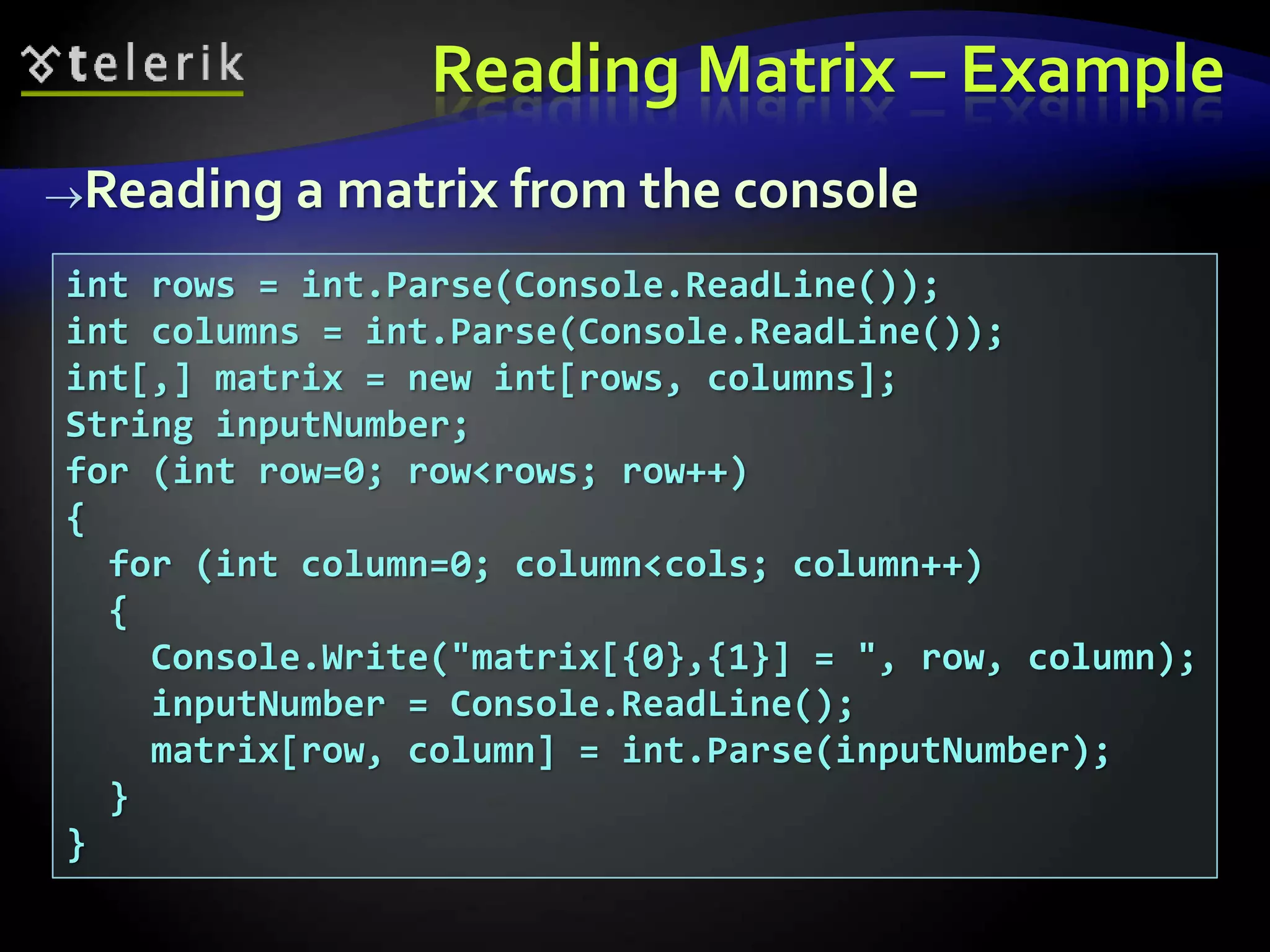 Reading Matrix – Example
Reading a matrix from the console
int rows = int.Parse(Console.ReadLine());
int columns = int.Parse(Console.ReadLine());
int[,] matrix = new int[rows, columns];
String inputNumber;
for (int row=0; row<rows; row++)
{
for (int column=0; column<cols; column++)
{
Console.Write("matrix[{0},{1}] = ", row, column);
inputNumber = Console.ReadLine();
matrix[row, column] = int.Parse(inputNumber);
}
}
 