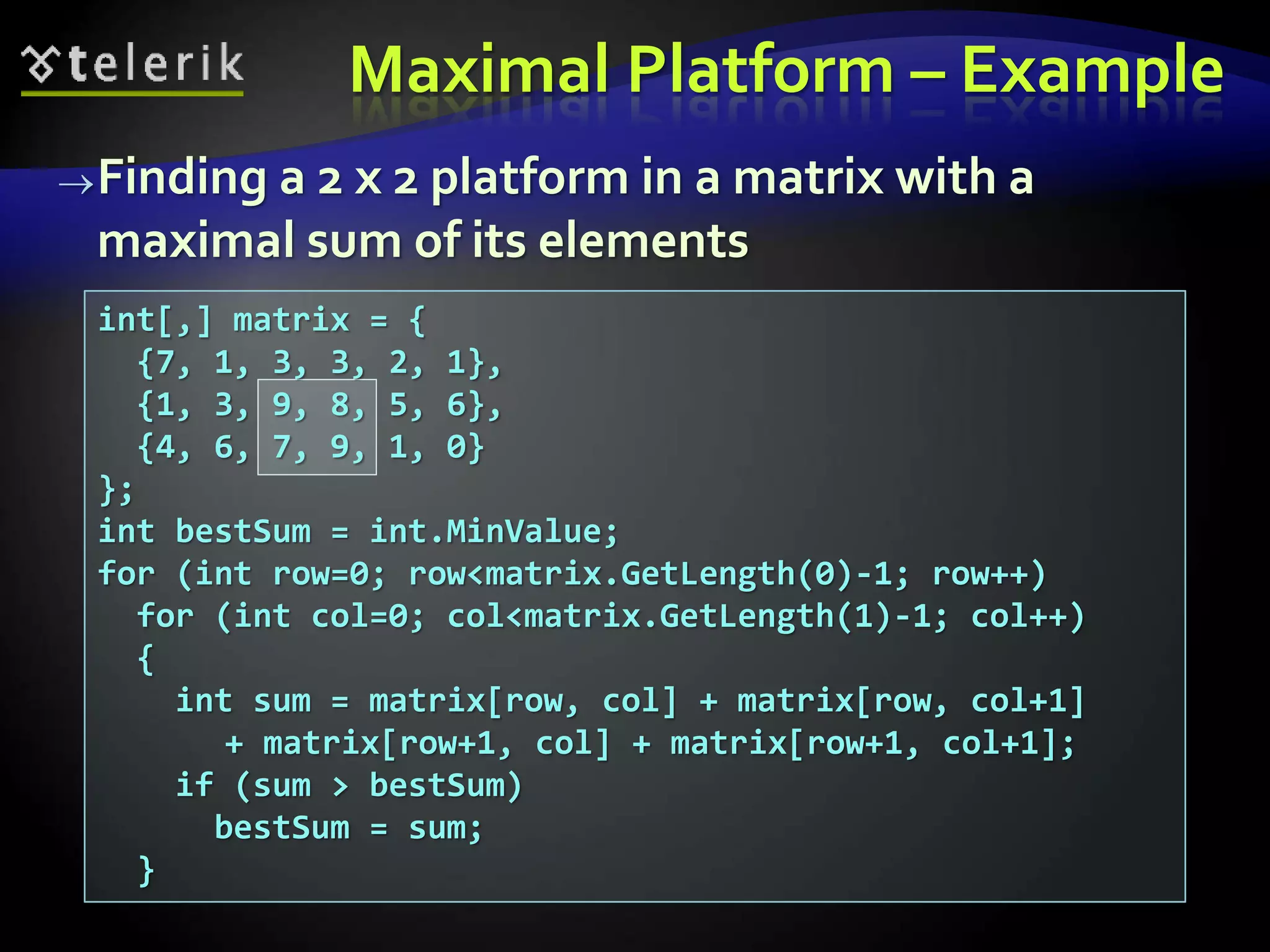 Finding a 2 x 2 platform in a matrix with a
maximal sum of its elements
int[,] matrix = {
{7, 1, 3, 3, 2, 1},
{1, 3, 9, 8, 5, 6},
{4, 6, 7, 9, 1, 0}
};
int bestSum = int.MinValue;
for (int row=0; row<matrix.GetLength(0)-1; row++)
for (int col=0; col<matrix.GetLength(1)-1; col++)
{
int sum = matrix[row, col] + matrix[row, col+1]
+ matrix[row+1, col] + matrix[row+1, col+1];
if (sum > bestSum)
bestSum = sum;
}
Maximal Platform – Example
 