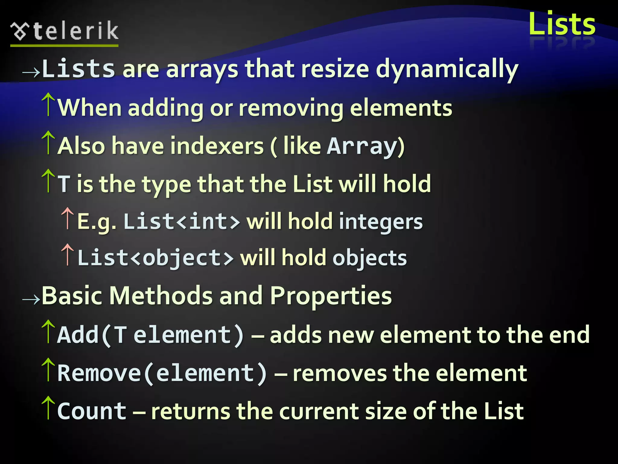 Lists
Lists are arrays that resize dynamically
When adding or removing elements
Also have indexers ( like Array)
T is the type that the List will hold
E.g. List<int> will hold integers
List<object> will hold objects
Basic Methods and Properties
Add(T element) – adds new element to the end
Remove(element) – removes the element
Count – returns the current size of the List
 