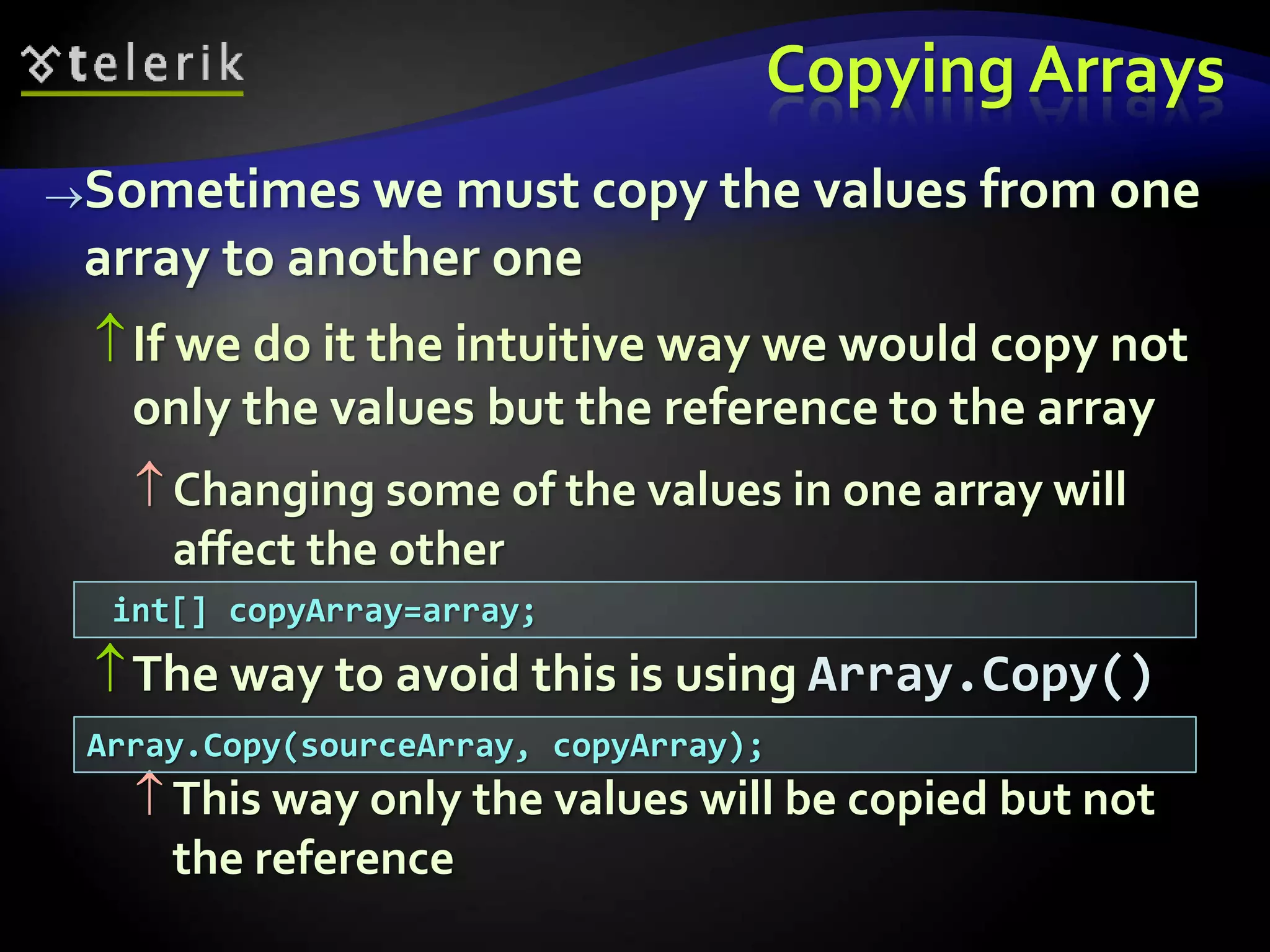 Copying Arrays
Sometimes we must copy the values from one
array to another one
If we do it the intuitive way we would copy not
only the values but the reference to the array
 Changing some of the values in one array will
affect the other
The way to avoid this is using Array.Copy()
 This way only the values will be copied but not
the reference
Array.Copy(sourceArray, copyArray);
int[] copyArray=array;
 