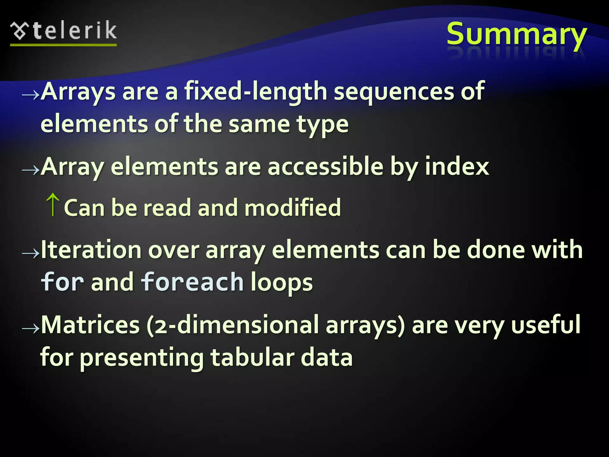 Summary
Arrays are a fixed-length sequences of
elements of the same type
Array elements are accessible by index
Can be read and modified
Iteration over array elements can be done with
for and foreach loops
Matrices (2-dimensional arrays) are very useful
for presenting tabular data
 