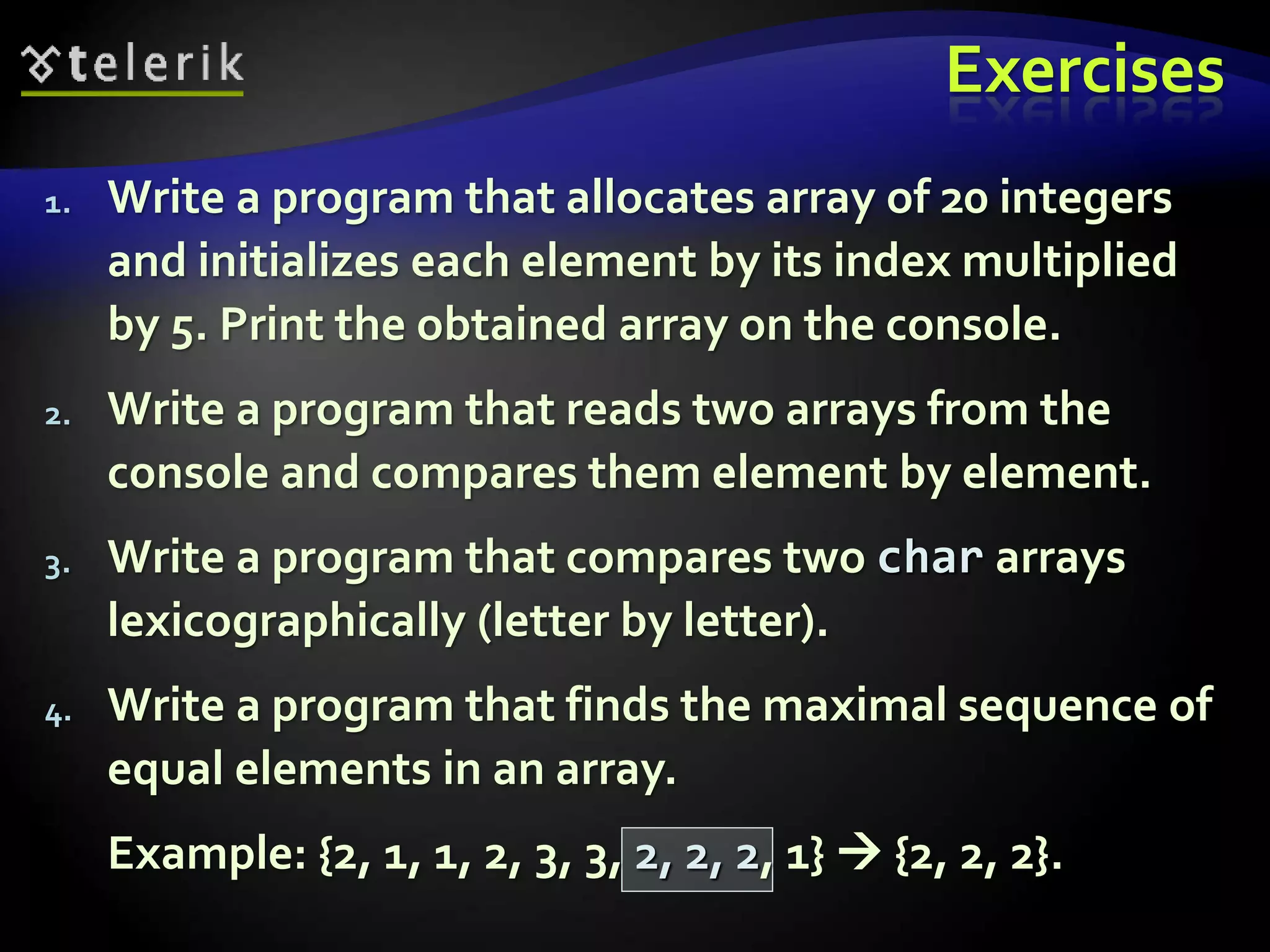 Exercises
1. Write a program that allocates array of 20 integers
and initializes each element by its index multiplied
by 5. Print the obtained array on the console.
2. Write a program that reads two arrays from the
console and compares them element by element.
3. Write a program that compares two char arrays
lexicographically (letter by letter).
4. Write a program that finds the maximal sequence of
equal elements in an array.
Example: {2, 1, 1, 2, 3, 3, 2, 2, 2, 1}  {2, 2, 2}.
 