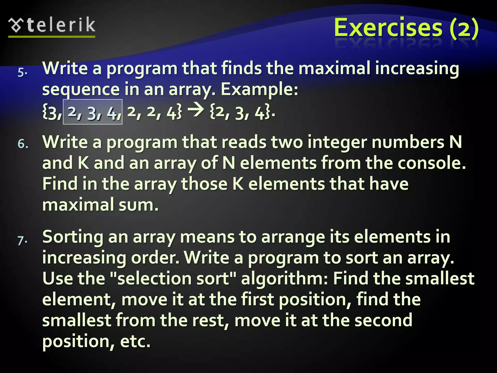 Exercises (2)
5. Write a program that finds the maximal increasing
sequence in an array. Example:
{3, 2, 3, 4, 2, 2, 4}  {2, 3, 4}.
6. Write a program that reads two integer numbers N
and K and an array of N elements from the console.
Find in the array those K elements that have
maximal sum.
7. Sorting an array means to arrange its elements in
increasing order. Write a program to sort an array.
Use the "selection sort" algorithm: Find the smallest
element, move it at the first position, find the
smallest from the rest, move it at the second
position, etc.
 