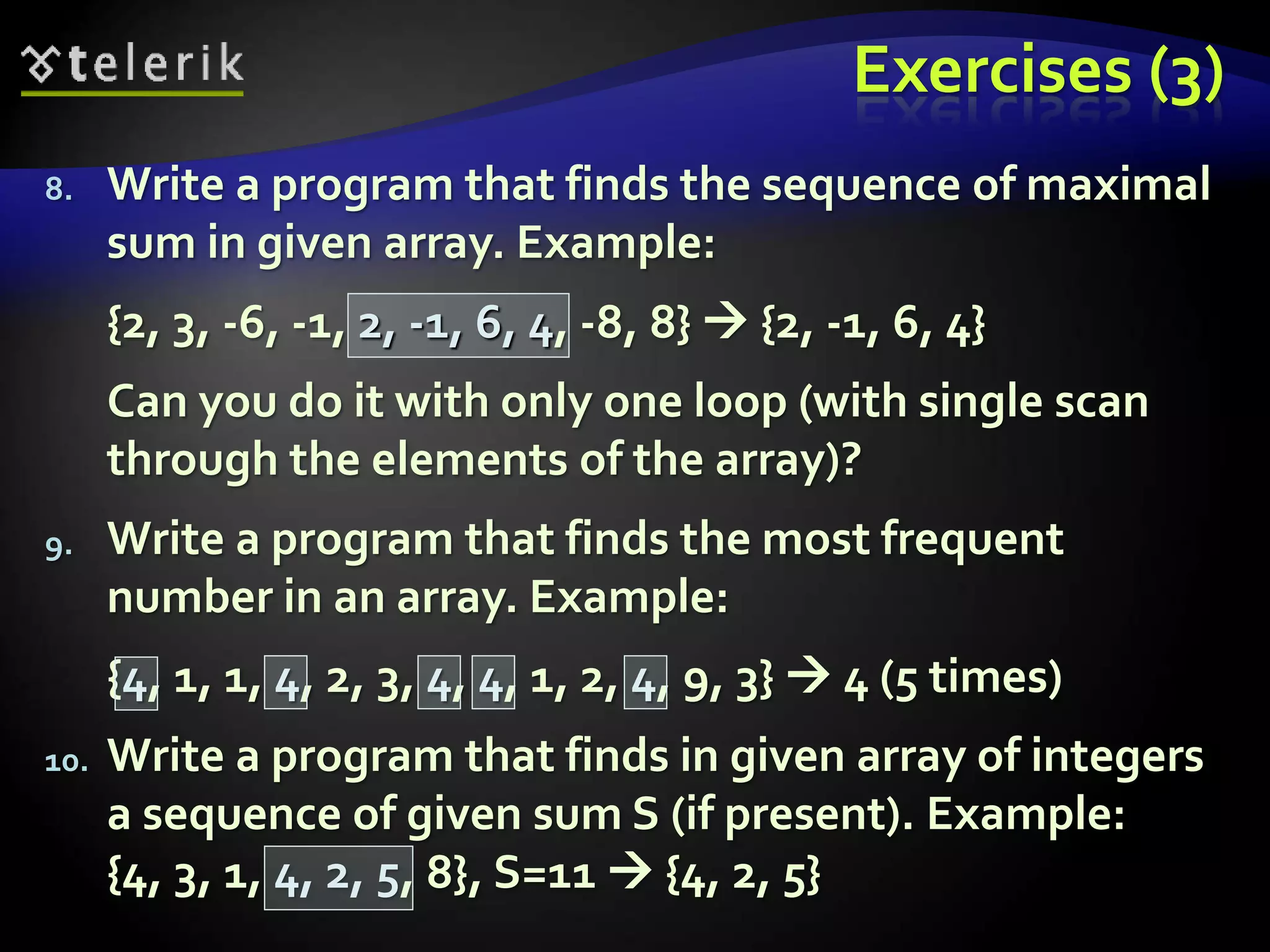 Exercises (3)
8. Write a program that finds the sequence of maximal
sum in given array. Example:
{2, 3, -6, -1, 2, -1, 6, 4, -8, 8}  {2, -1, 6, 4}
Can you do it with only one loop (with single scan
through the elements of the array)?
9. Write a program that finds the most frequent
number in an array. Example:
{4, 1, 1, 4, 2, 3, 4, 4, 1, 2, 4, 9, 3}  4 (5 times)
10. Write a program that finds in given array of integers
a sequence of given sum S (if present). Example:
{4, 3, 1, 4, 2, 5, 8}, S=11  {4, 2, 5}
 