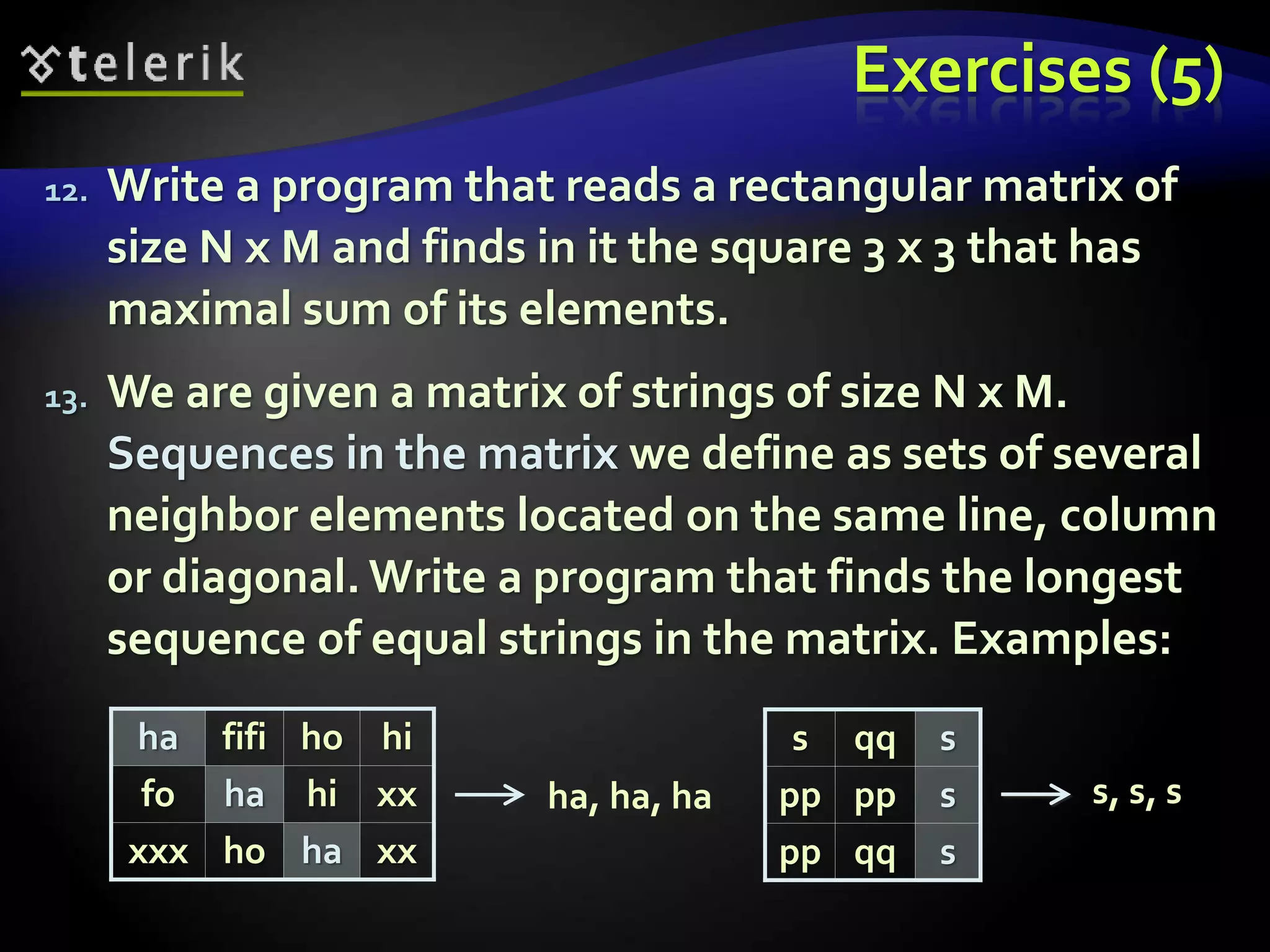 Exercises (5)
12. Write a program that reads a rectangular matrix of
size N x M and finds in it the square 3 x 3 that has
maximal sum of its elements.
13. We are given a matrix of strings of size N x M.
Sequences in the matrix we define as sets of several
neighbor elements located on the same line, column
or diagonal. Write a program that finds the longest
sequence of equal strings in the matrix. Examples:
ha fifi ho hi
fo ha hi xx
xxx ho ha xx
s qq s
pp pp s
pp qq s
ha, ha, ha s, s, s
 
