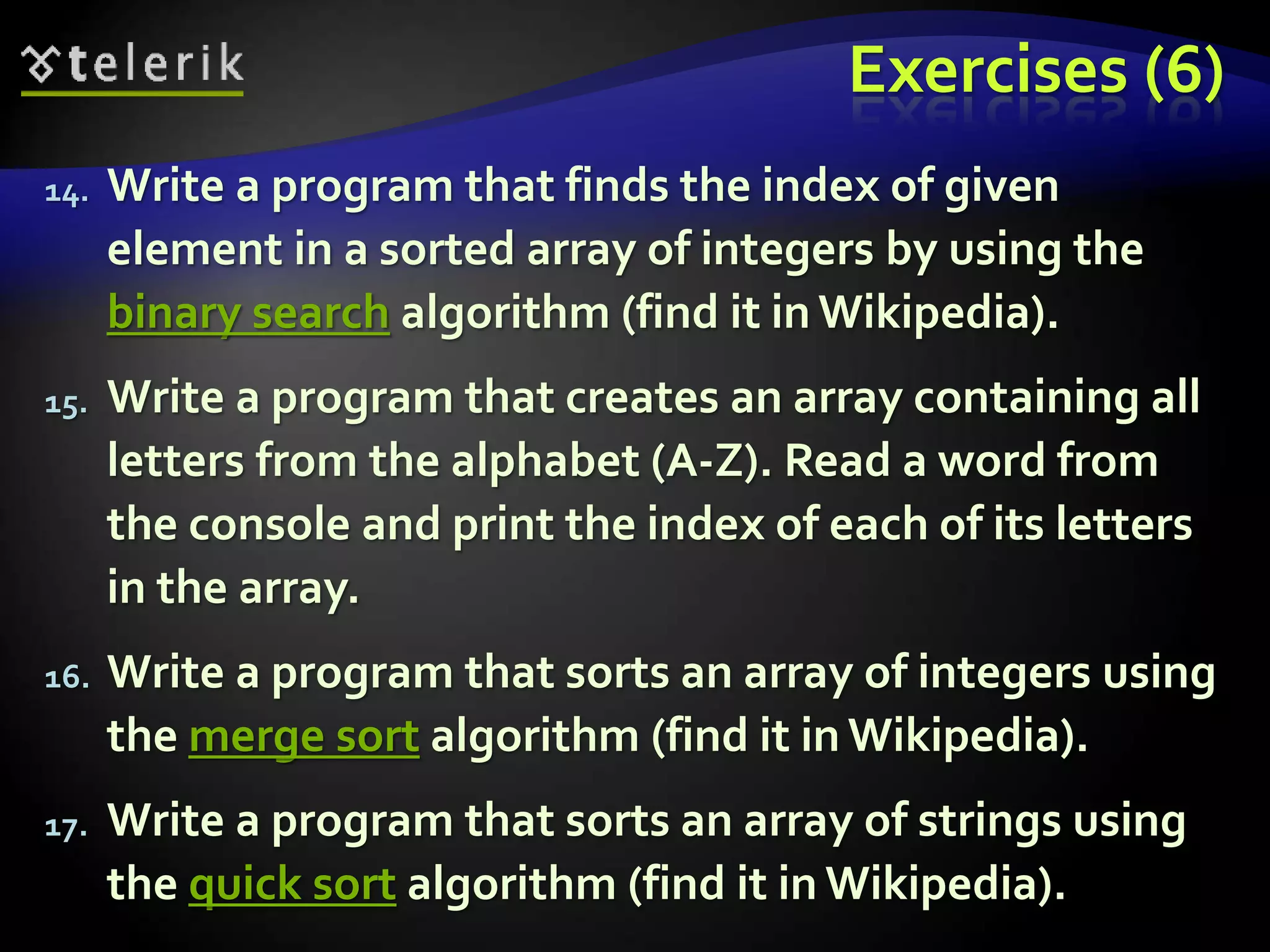 Exercises (6)
14. Write a program that finds the index of given
element in a sorted array of integers by using the
binary search algorithm (find it in Wikipedia).
15. Write a program that creates an array containing all
letters from the alphabet (A-Z). Read a word from
the console and print the index of each of its letters
in the array.
16. Write a program that sorts an array of integers using
the merge sort algorithm (find it in Wikipedia).
17. Write a program that sorts an array of strings using
the quick sort algorithm (find it in Wikipedia).
 