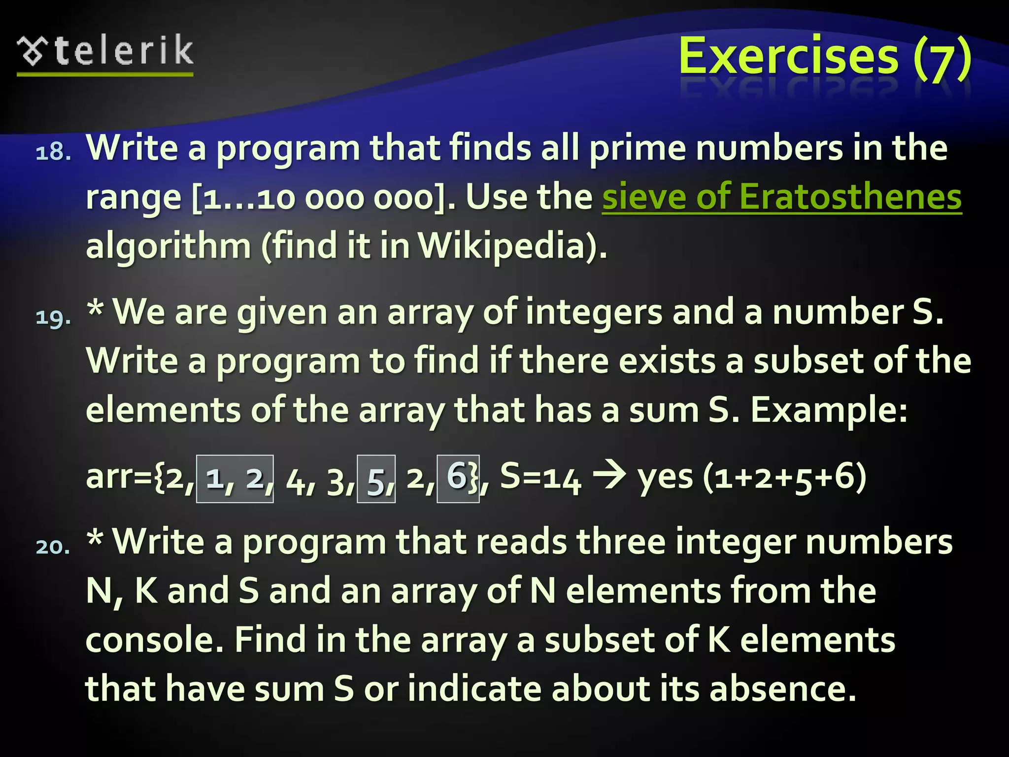 Exercises (7)
18. Write a program that finds all prime numbers in the
range [1...10 000 000]. Use the sieve of Eratosthenes
algorithm (find it in Wikipedia).
19. *We are given an array of integers and a number S.
Write a program to find if there exists a subset of the
elements of the array that has a sum S. Example:
arr={2, 1, 2, 4, 3, 5, 2, 6}, S=14  yes (1+2+5+6)
20. *Write a program that reads three integer numbers
N, K and S and an array of N elements from the
console. Find in the array a subset of K elements
that have sum S or indicate about its absence.
 