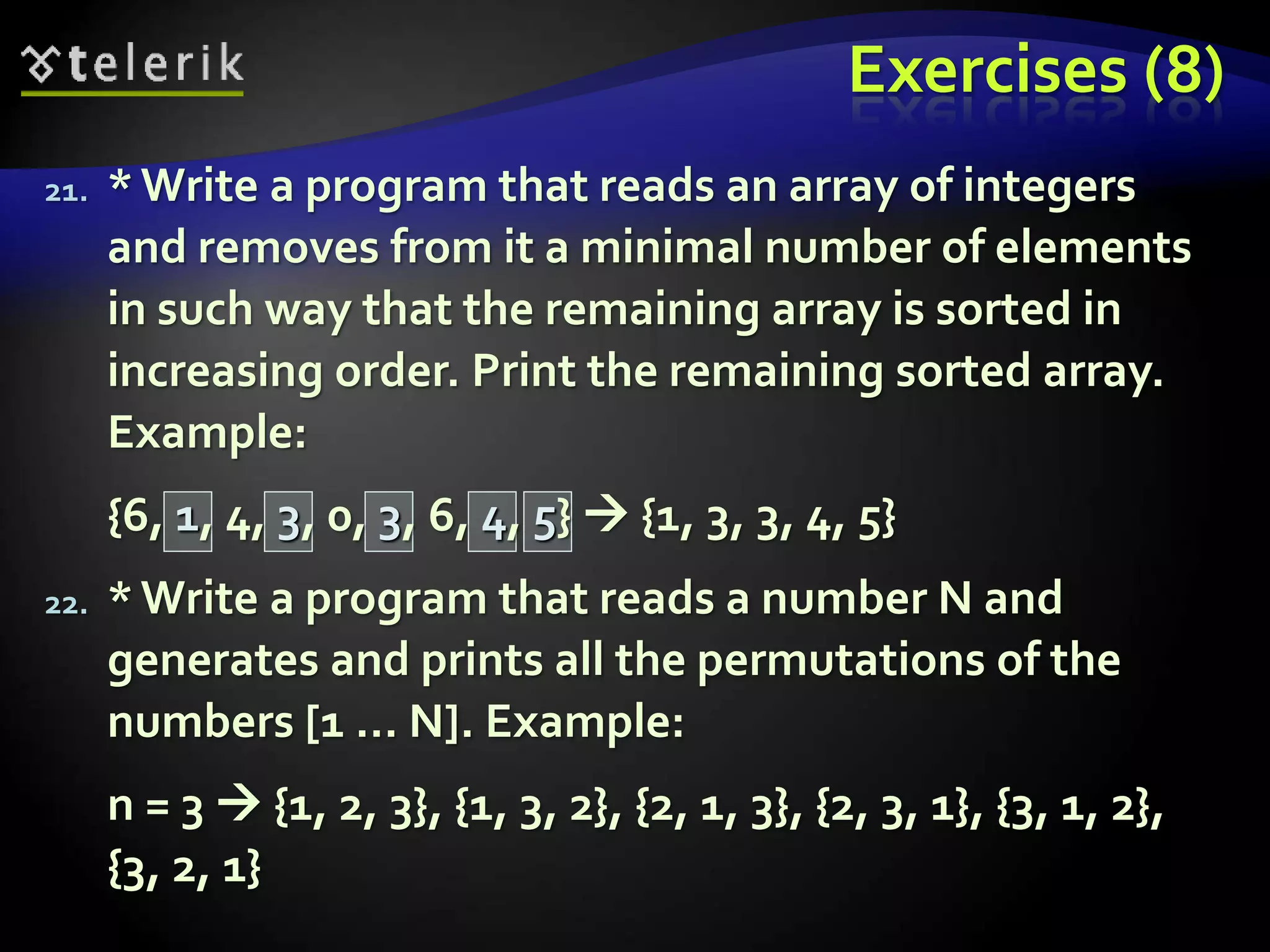 Exercises (8)
21. *Write a program that reads an array of integers
and removes from it a minimal number of elements
in such way that the remaining array is sorted in
increasing order. Print the remaining sorted array.
Example:
{6, 1, 4, 3, 0, 3, 6, 4, 5}  {1, 3, 3, 4, 5}
22. *Write a program that reads a number N and
generates and prints all the permutations of the
numbers [1 … N]. Example:
n = 3  {1, 2, 3}, {1, 3, 2}, {2, 1, 3}, {2, 3, 1}, {3, 1, 2},
{3, 2, 1}
 