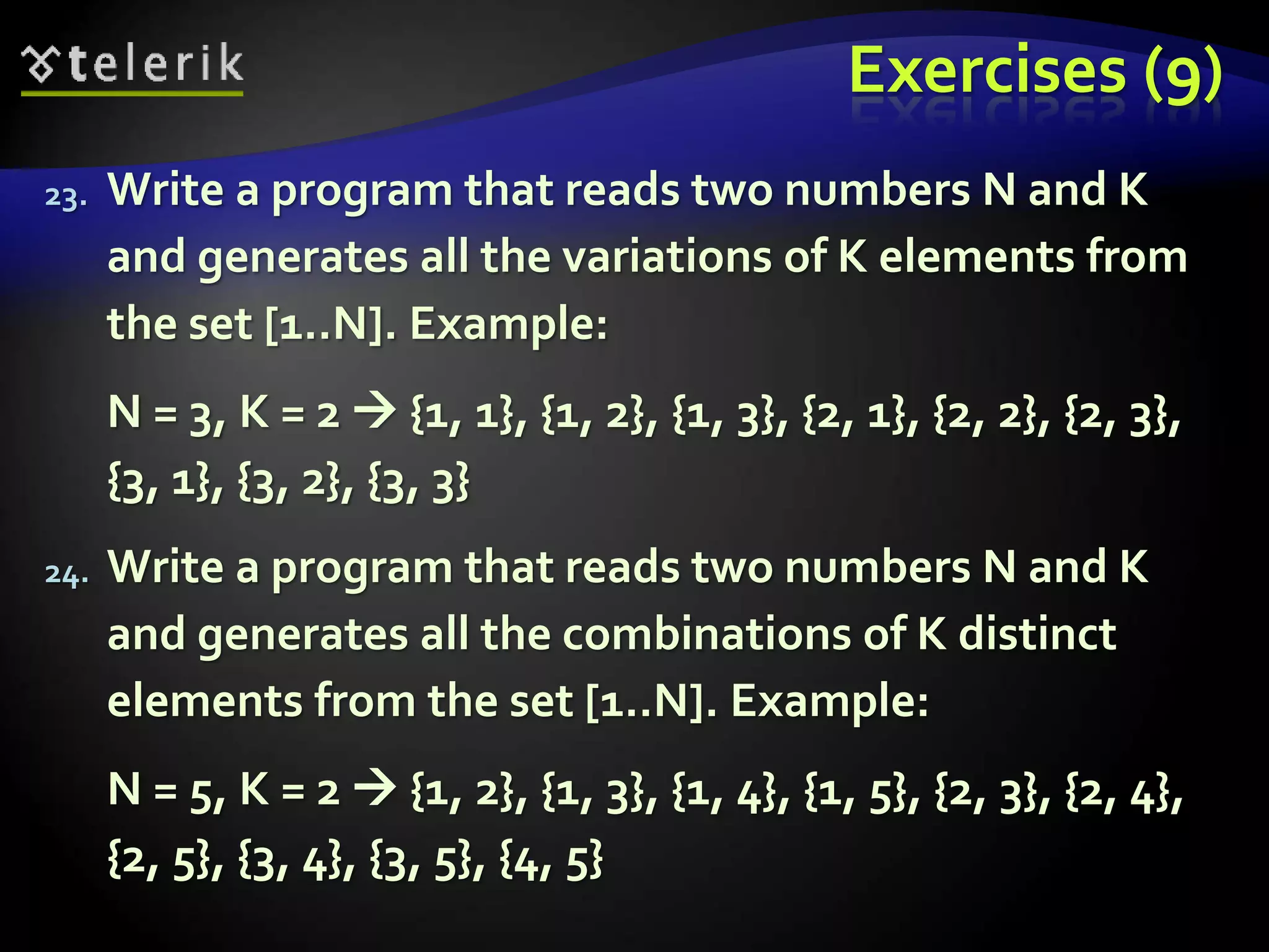 Exercises (9)
23. Write a program that reads two numbers N and K
and generates all the variations of K elements from
the set [1..N]. Example:
N = 3, K = 2  {1, 1}, {1, 2}, {1, 3}, {2, 1}, {2, 2}, {2, 3},
{3, 1}, {3, 2}, {3, 3}
24. Write a program that reads two numbers N and K
and generates all the combinations of K distinct
elements from the set [1..N]. Example:
N = 5, K = 2  {1, 2}, {1, 3}, {1, 4}, {1, 5}, {2, 3}, {2, 4},
{2, 5}, {3, 4}, {3, 5}, {4, 5}
 