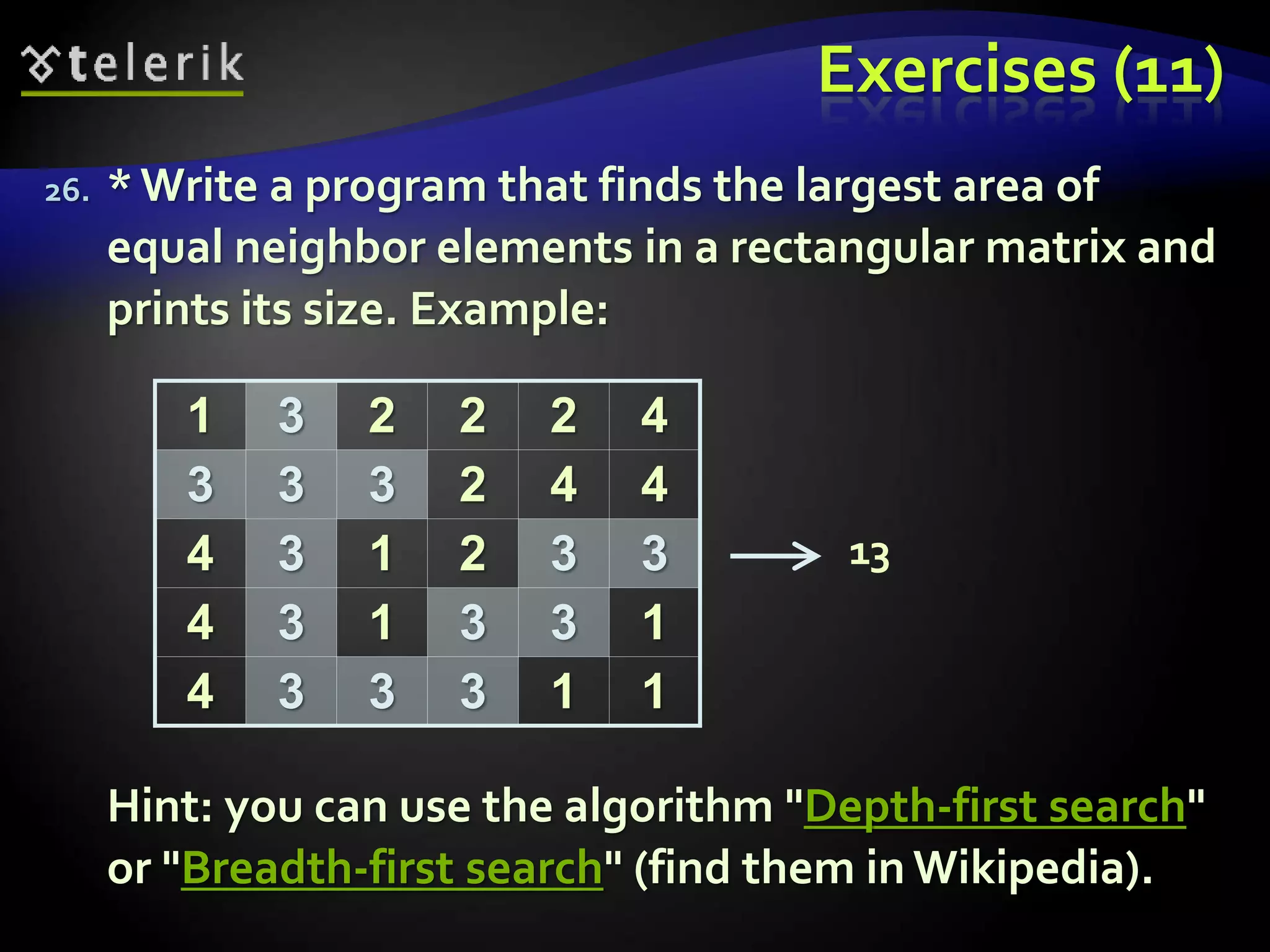 Exercises (11)
26. *Write a program that finds the largest area of
equal neighbor elements in a rectangular matrix and
prints its size. Example:
Hint: you can use the algorithm "Depth-first search"
or "Breadth-first search" (find them in Wikipedia).
1 3 2 2 2 4
3 3 3 2 4 4
4 3 1 2 3 3
4 3 1 3 3 1
4 3 3 3 1 1
13
 