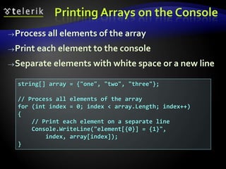 Printing Arrays on the Console
Process all elements of the array
Print each element to the console
Separate elements with white space or a new line
string[] array = {"one", "two", "three"};
// Process all elements of the array
for (int index = 0; index < array.Length; index++)
{
// Print each element on a separate line
Console.WriteLine("element[{0}] = {1}",
index, array[index]);
}
 