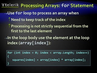 Processing Arrays: for Statement
Use for loop to process an array when
Need to keep track of the index
Processing is not strictly sequential from the
first to the last element
In the loop body use the element at the loop
index (array[index]):
for (int index = 0; index < array.Length; index++)
{
squares[index] = array[index] * array[index];
}
 