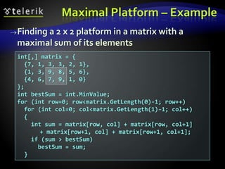 Finding a 2 x 2 platform in a matrix with a
maximal sum of its elements
int[,] matrix = {
{7, 1, 3, 3, 2, 1},
{1, 3, 9, 8, 5, 6},
{4, 6, 7, 9, 1, 0}
};
int bestSum = int.MinValue;
for (int row=0; row<matrix.GetLength(0)-1; row++)
for (int col=0; col<matrix.GetLength(1)-1; col++)
{
int sum = matrix[row, col] + matrix[row, col+1]
+ matrix[row+1, col] + matrix[row+1, col+1];
if (sum > bestSum)
bestSum = sum;
}
Maximal Platform – Example
 