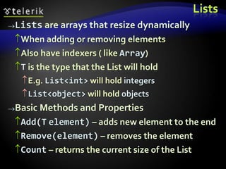 Lists
Lists are arrays that resize dynamically
When adding or removing elements
Also have indexers ( like Array)
T is the type that the List will hold
E.g. List<int> will hold integers
List<object> will hold objects
Basic Methods and Properties
Add(T element) – adds new element to the end
Remove(element) – removes the element
Count – returns the current size of the List
 
