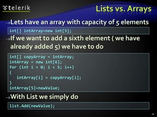 Lists vs. Arrays
Lets have an array with capacity of 5 elements
If we want to add a sixth element ( we have
already added 5) we have to do
With List we simply do
39
int[] intArray=new int[5];
int[] copyArray = intArray;
intArray = new int[6];
for (int i = 0; i < 5; i++)
{
intArray[i] = copyArray[i];
}
intArray[5]=newValue;
list.Add(newValue);
 