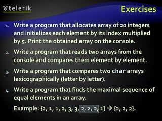 Exercises
1. Write a program that allocates array of 20 integers
and initializes each element by its index multiplied
by 5. Print the obtained array on the console.
2. Write a program that reads two arrays from the
console and compares them element by element.
3. Write a program that compares two char arrays
lexicographically (letter by letter).
4. Write a program that finds the maximal sequence of
equal elements in an array.
Example: {2, 1, 1, 2, 3, 3, 2, 2, 2, 1}  {2, 2, 2}.
 
