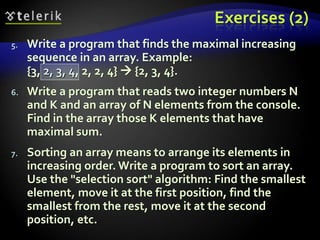 Exercises (2)
5. Write a program that finds the maximal increasing
sequence in an array. Example:
{3, 2, 3, 4, 2, 2, 4}  {2, 3, 4}.
6. Write a program that reads two integer numbers N
and K and an array of N elements from the console.
Find in the array those K elements that have
maximal sum.
7. Sorting an array means to arrange its elements in
increasing order. Write a program to sort an array.
Use the "selection sort" algorithm: Find the smallest
element, move it at the first position, find the
smallest from the rest, move it at the second
position, etc.
 