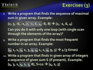 Exercises (3)
8. Write a program that finds the sequence of maximal
sum in given array. Example:
{2, 3, -6, -1, 2, -1, 6, 4, -8, 8}  {2, -1, 6, 4}
Can you do it with only one loop (with single scan
through the elements of the array)?
9. Write a program that finds the most frequent
number in an array. Example:
{4, 1, 1, 4, 2, 3, 4, 4, 1, 2, 4, 9, 3}  4 (5 times)
10. Write a program that finds in given array of integers
a sequence of given sum S (if present). Example:
{4, 3, 1, 4, 2, 5, 8}, S=11  {4, 2, 5}
 
