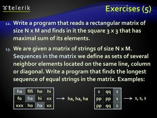 Exercises (5)
12. Write a program that reads a rectangular matrix of
size N x M and finds in it the square 3 x 3 that has
maximal sum of its elements.
13. We are given a matrix of strings of size N x M.
Sequences in the matrix we define as sets of several
neighbor elements located on the same line, column
or diagonal. Write a program that finds the longest
sequence of equal strings in the matrix. Examples:
ha fifi ho hi
fo ha hi xx
xxx ho ha xx
s qq s
pp pp s
pp qq s
ha, ha, ha s, s, s
 