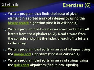 Exercises (6)
14. Write a program that finds the index of given
element in a sorted array of integers by using the
binary search algorithm (find it in Wikipedia).
15. Write a program that creates an array containing all
letters from the alphabet (A-Z). Read a word from
the console and print the index of each of its letters
in the array.
16. Write a program that sorts an array of integers using
the merge sort algorithm (find it in Wikipedia).
17. Write a program that sorts an array of strings using
the quick sort algorithm (find it in Wikipedia).
 