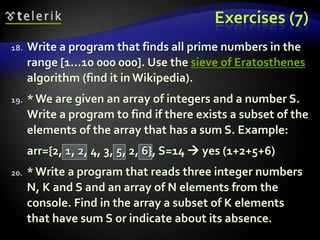 Exercises (7)
18. Write a program that finds all prime numbers in the
range [1...10 000 000]. Use the sieve of Eratosthenes
algorithm (find it in Wikipedia).
19. *We are given an array of integers and a number S.
Write a program to find if there exists a subset of the
elements of the array that has a sum S. Example:
arr={2, 1, 2, 4, 3, 5, 2, 6}, S=14  yes (1+2+5+6)
20. *Write a program that reads three integer numbers
N, K and S and an array of N elements from the
console. Find in the array a subset of K elements
that have sum S or indicate about its absence.
 