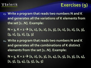 Exercises (9)
23. Write a program that reads two numbers N and K
and generates all the variations of K elements from
the set [1..N]. Example:
N = 3, K = 2  {1, 1}, {1, 2}, {1, 3}, {2, 1}, {2, 2}, {2, 3},
{3, 1}, {3, 2}, {3, 3}
24. Write a program that reads two numbers N and K
and generates all the combinations of K distinct
elements from the set [1..N]. Example:
N = 5, K = 2  {1, 2}, {1, 3}, {1, 4}, {1, 5}, {2, 3}, {2, 4},
{2, 5}, {3, 4}, {3, 5}, {4, 5}
 