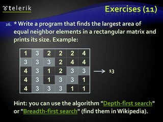 Exercises (11)
26. *Write a program that finds the largest area of
equal neighbor elements in a rectangular matrix and
prints its size. Example:
Hint: you can use the algorithm "Depth-first search"
or "Breadth-first search" (find them in Wikipedia).
1 3 2 2 2 4
3 3 3 2 4 4
4 3 1 2 3 3
4 3 1 3 3 1
4 3 3 3 1 1
13
 