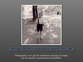 Diane Arbus, “Child with a toy hand grenade in Central Park, N.Y.C.” 1962
Photography is not just the mechanical capturing of images,
but has powerful representational possibilities.
 