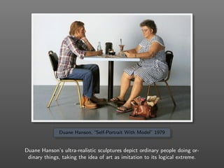 Duane Hanson, “Self-Portrait With Model” 1979
Duane Hanson’s ultra-realistic sculptures depict ordinary people doing or-
dinary things, taking the idea of art as imitation to its logical extreme.
 