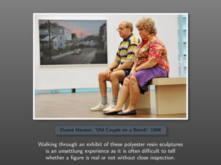 Duane Hanson, “Old Couple on a Bench” 1994
Walking through an exhibit of these polyester resin sculptures
is an unsettlung...