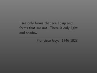 I see only forms that are lit up and
forms that are not. There is only light
and shadow.
Francisco Goya, 1746-1828
 