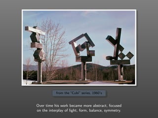 from the “Cubi” series, 1960’s
Over time his work became more abstract, focused
on the interplay of light, form, balance, symmetry.
 