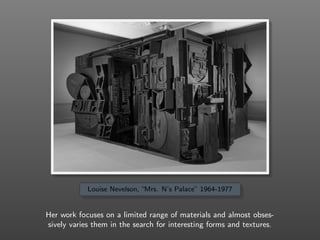 Louise Nevelson, “Mrs. N’s Palace” 1964-1977
Her work focuses on a limited range of materials and almost obses-
sively varies them in the search for interesting forms and textures.
 