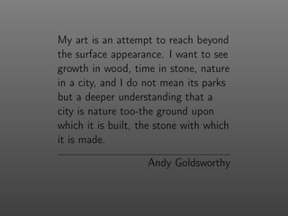My art is an attempt to reach beyond
the surface appearance. I want to see
growth in wood, time in stone, nature
in a city, and I do not mean its parks
but a deeper understanding that a
city is nature too-the ground upon
which it is built, the stone with which
it is made.
Andy Goldsworthy
 