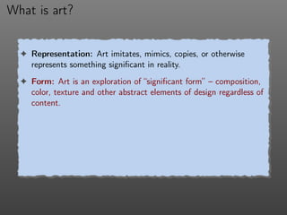 What is art?
! Representation: Art imitates, mimics, copies, or otherwise
represents something signiﬁcant in reality.
! Form: Art is an exploration of “signiﬁcant form” – composition,
color, texture and other abstract elements of design regardless of
content.
 