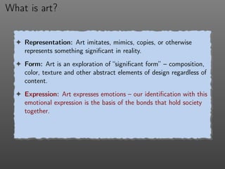 What is art?
! Representation: Art imitates, mimics, copies, or otherwise
represents something signiﬁcant in reality.
! Form: Art is an exploration of “signiﬁcant form” – composition,
color, texture and other abstract elements of design regardless of
content.
! Expression: Art expresses emotions – our identiﬁcation with this
emotional expression is the basis of the bonds that hold society
together.
 