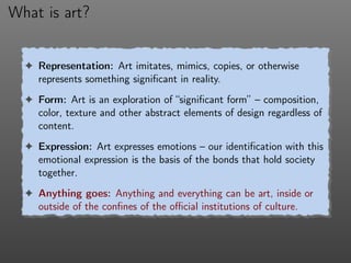 What is art?
! Representation: Art imitates, mimics, copies, or otherwise
represents something signiﬁcant in reality.
! Form: Art is an exploration of “signiﬁcant form” – composition,
color, texture and other abstract elements of design regardless of
content.
! Expression: Art expresses emotions – our identiﬁcation with this
emotional expression is the basis of the bonds that hold society
together.
! Anything goes: Anything and everything can be art, inside or
outside of the conﬁnes of the oﬃcial institutions of culture.
 