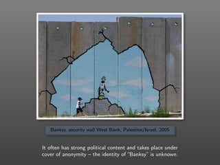 Banksy, security wall West Bank, Palestine/Israel, 2005
It often has strong political content and takes place under
cover of anonymity – the identity of “Banksy” is unknown.
 