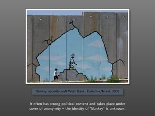 Banksy, security wall West Bank, Palestine/Israel, 2005
It often has strong political content and takes place under
cover ...