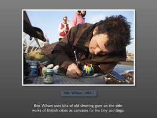 Ben Wilson, 1963-
Ben Wilson uses bits of old chewing gum on the side-
walks of British cities as canvases for his tiny paintings.
 
