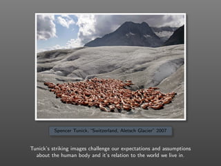 Spencer Tunick, “Switzerland, Aletsch Glacier” 2007
Tunick’s striking images challenge our expectations and assumptions
about the human body and it’s relation to the world we live in.
 