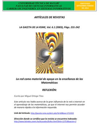 UNIVERSIDAD TÉCNICA DE MANABÍ                                            PORTOVIEJO
      FACULTAD DE CIENCIAS INFORMÁTICAS                                      SEPTIEMBRE-FEBRERO
CARRERA DE INGENIERÍA EN SISTEMAS INFORMÁTIVOS                                     DEL 2013




                           ARTÍCULOS DE REVISTAS


          LA GACETA DE LA RSME, Vol. 6.1 (2003), Págs. 231-242




       La red como material de apoyo en la enseñanza de las
                          Matemáticas

                                    REFLEXIÓN:
     Escrito por Miguel Ortega Titos

     Este artículo nos habla acerca de la gran influencia de la red o internet en
     el aprendizaje de las matemáticas, ya que el internet nos permite acceder
     de manera rápida a la información requerida.

     Link del Artículo: http://gaceta.rsme.es/abrir.php?id=60&zw=1713355

     Dirección donde se certifica que la revista se encuentra indexada:
     http://www.latindex.unam.mx/buscador/ficRev.html?folio=12753&opcion=2
 