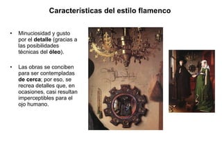 Minuciosidad y gusto por el  detalle  (gracias a las posibilidades técnicas del  óleo ). Las obras se conciben para ser contempladas  de cerca ; por eso, se recrea detalles que, en ocasiones, casi resultan imperceptibles para el ojo humano. Características del estilo flamenco   
