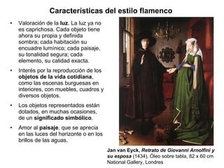 Valoración de la  luz .  La luz ya no es caprichosa. Cada objeto tiene ahora su propia y definida sombra; cada habitación su encuadre lumínico; cada paisaje, su tonalidad segura; cada elemento, su calidad exacta. Interés por la reproducción de los  objetos de la vida cotidiana , como las escenas burguesas en interiores, con muebles, cuadros y diversos objetos. Los objetos representados están dotados, en muchas ocasiones, de un  significado simbólico . Amor al  paisaje , que se aprecia en las luces del horizonte o en los brillos de las aguas. Características del estilo flamenco   Jan van Eyck,  Retrato de Giovanni Arnolfini y su esposa  (1434). Óleo sobre tabla, 82 x 60 cm National Gallery, Londres 