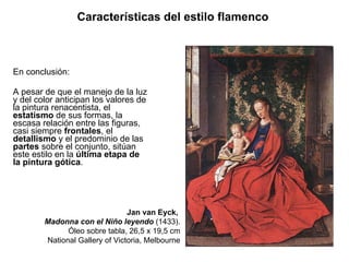 En conclusión: A pesar de que el manejo de la luz y del color anticipan los valores de la pintura renacentista, el  estatismo  de sus formas, la escasa relación entre las figuras, casi siempre  frontales , el  detallismo  y el predominio de las  partes  sobre el conjunto, sitúan este estilo en la  última etapa de la pintura gótica . Características del estilo flamenco   Jan van Eyck,  Madonna con el Niño leyendo  (1433). Óleo sobre tabla, 26,5 x 19,5 cm National Gallery of Victoria, Melbourne 