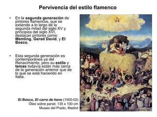 En la  segunda generación  de pintores flamencos, que se extiende a lo largo de la segunda mitad del siglo XV y principios del siglo XVI, destacan pintores como:  Memling ,  Gerad David , y  El Bosco .  Esta segunda generación es contemporánea ya del Renacimiento, pero su  estilo  y  temas  todavía están más cerca de la generación anterior que de lo que se está haciendo en Italia. Pervivencia del estilo flamenco   El Bosco,  El carro de heno  (1500-02) Óleo sobre panel, 135 x 100 cm Museo del Prado, Madrid 